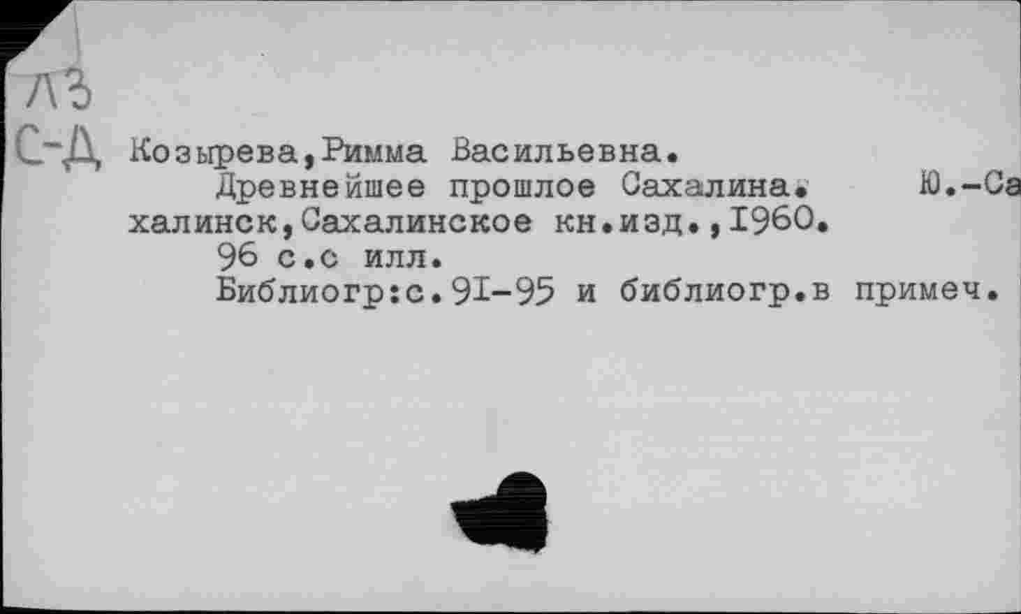 ﻿Козырева,Римма Васильевна.
Древнейшее прошлое Сахалина* Ю.-Са халинск,Сахалинское кн.изд.,I960.
96 с.с илл.
Библиогр:с.91-95 и библиогр.в примеч.